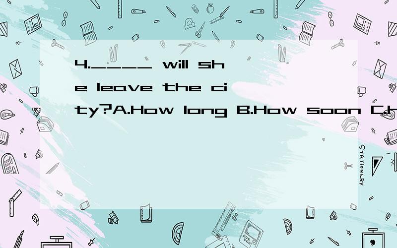 4.____ will she leave the city?A.How long B.How soon C.How often D.How fast