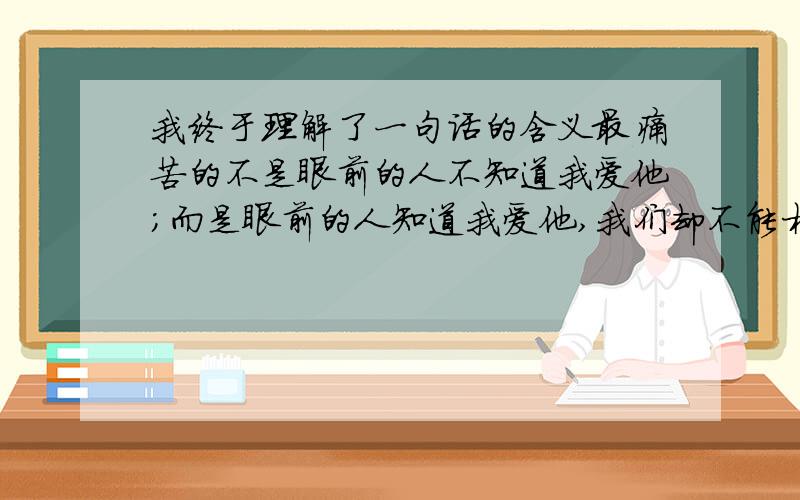 我终于理解了一句话的含义最痛苦的不是眼前的人不知道我爱他；而是眼前的人知道我爱他,我们却不能相爱