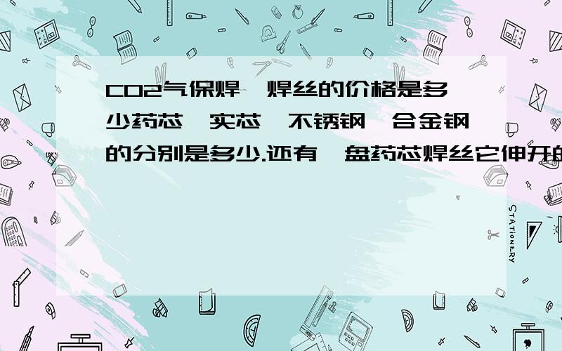 CO2气保焊,焊丝的价格是多少药芯、实芯、不锈钢、合金钢的分别是多少.还有一盘药芯焊丝它伸开的长度大概是多少米?请回答一盘的焊丝价格,不要说以万元/吨为单位