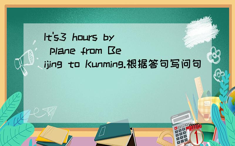 It's3 hours by plane from Beijing to Kunming.根据答句写问句