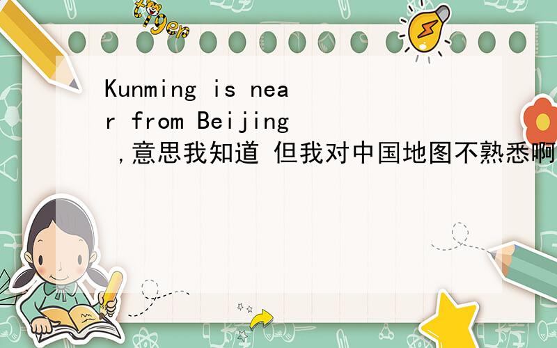 Kunming is near from Beijing ,意思我知道 但我对中国地图不熟悉啊,