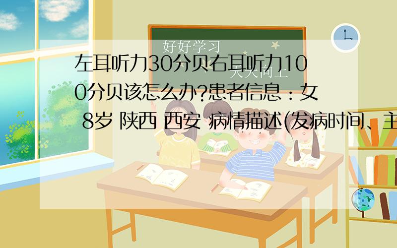 左耳听力30分贝右耳听力100分贝该怎么办?患者信息：女 8岁 陕西 西安 病情描述(发病时间、主要症状等)：以前有说过有时听话不清没在意,上周在西安交大二附院做了检查,左耳30分贝,右耳100