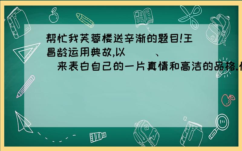 帮忙我芙蓉楼送辛渐的题目!王昌龄运用典故,以（ ）、（ ）来表白自己的一片真情和高洁的品格.快来帮我!