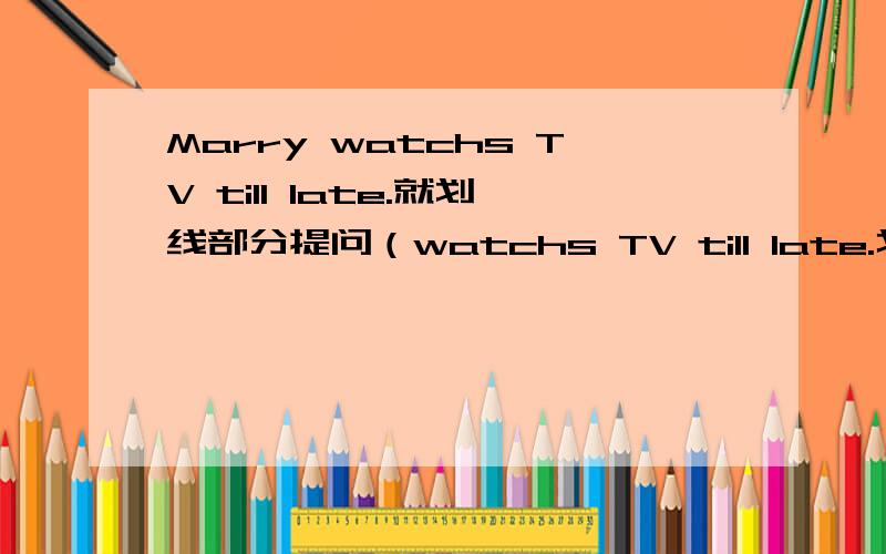 Marry watchs TV till late.就划线部分提问（watchs TV till late.划线）Marry watchs TV till late.(watchs TV till late.划线）就划线部分提问He often makes a mess in his room.(often makes a mess in his room.划线)就划线部分提问