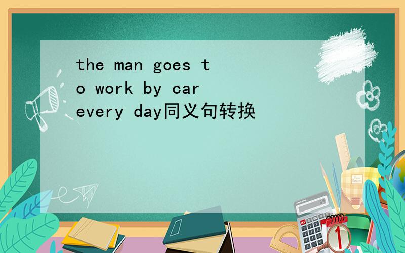 the man goes to work by car every day同义句转换