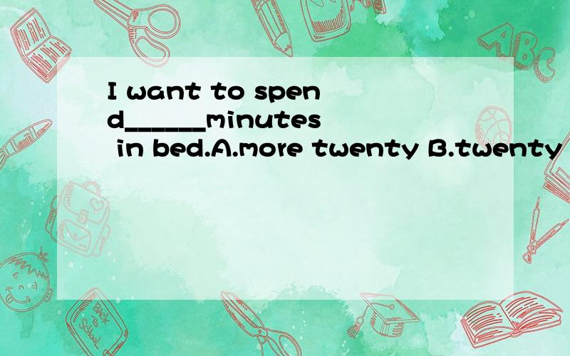 I want to spend______minutes in bed.A.more twenty B.twenty more C.twenty another D.more some