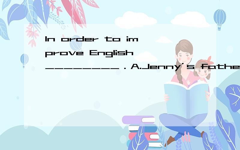 In order to improve English,________．A.Jenny’s father bought her a lot of tapes B.Jenny bought a lot of tapes for herself C.a lot of tapes were bought by Jenny D.a lot of tapes were bought by Jenny’s father