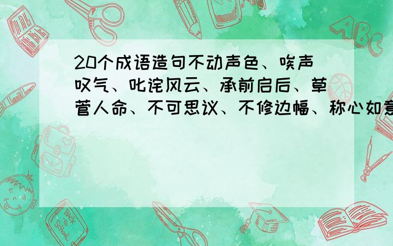 20个成语造句不动声色、唉声叹气、叱诧风云、承前启后、草菅人命、不可思议、不修边幅、称心如意、重蹈覆辙、出类拔萃、川流不息、吹毛求疵、汗牛充栋、强弩之末、喧宾夺主、良莠