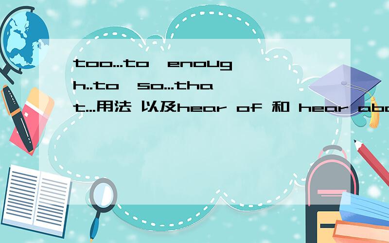 too...to,enough..to,so...that...用法 以及hear of 和 hear about 区别比如说省略号里面加什么成分,以及区别有啥差..