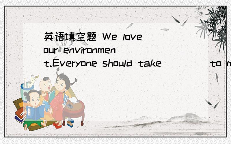 英语填空题 We love our environment.Everyone should take____ to make our environment clean.We love our environment.Everyone should take____ to make our environment clean.Let'S work together.请问,空白处应填什么?为什么?