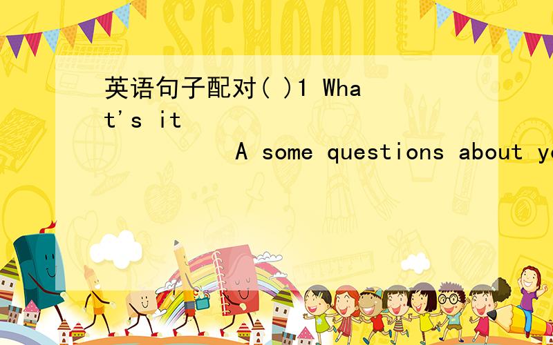 英语句子配对( )1 What's it                  A some questions about your vacating( )2 She is taking a walk       B with her dog( )3 Can I ask you              C who speak French( )4 There're many people there D where to go ( )5 She's planning to