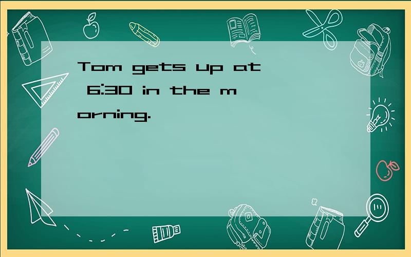 Tom gets up at 6:30 in the morning.