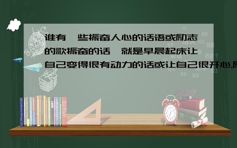 谁有一些振奋人心的话语或励志的歌振奋的话,就是早晨起床让自己变得很有动力的话或让自己很开心.励志的歌 ,就像 【蜗牛】、【信,写给十五岁的自己】等励志的歌曲 ,