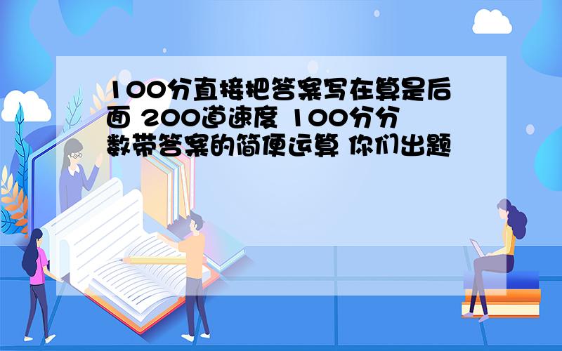 100分直接把答案写在算是后面 200道速度 100分分数带答案的简便运算 你们出题