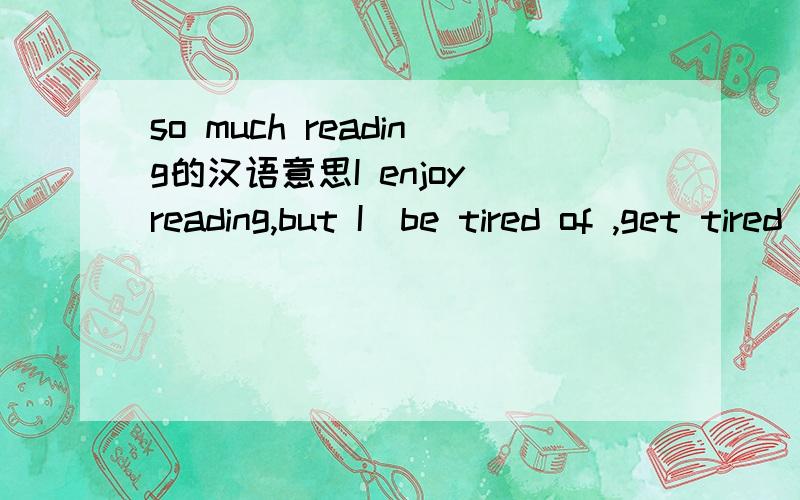 so much reading的汉语意思I enjoy reading,but I(be tired of ,get tired of)so much reading