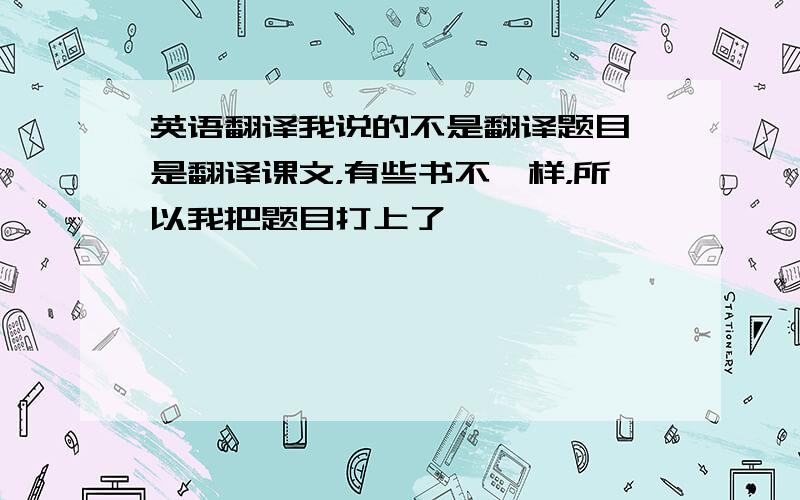 英语翻译我说的不是翻译题目 是翻译课文，有些书不一样，所以我把题目打上了