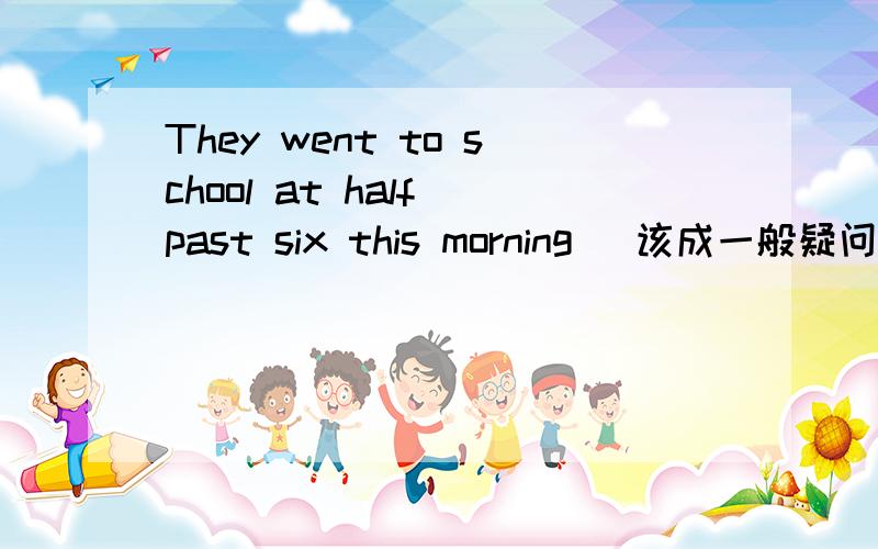 They went to school at half past six this morning (该成一般疑问句并回答）