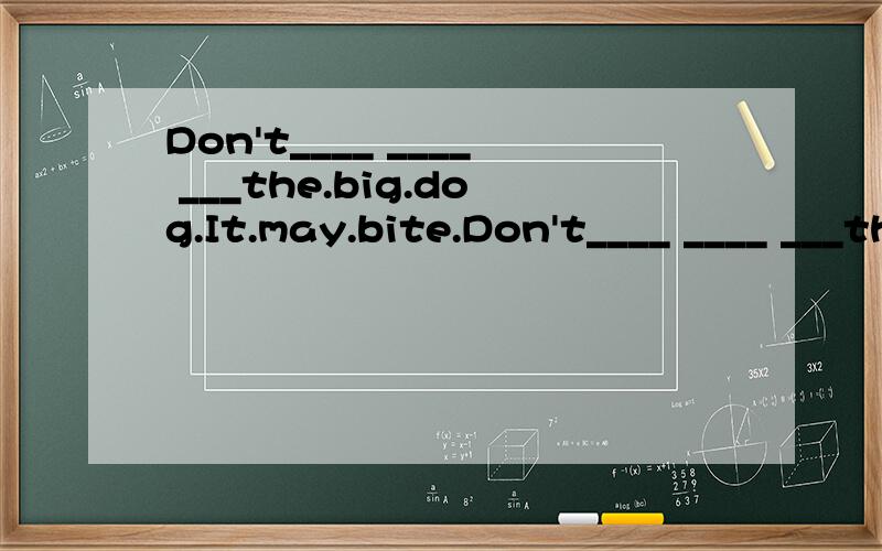 Don't____ ____ ___the.big.dog.It.may.bite.Don't____ ____ ___the.big.dog.It.may.bite.you.中间的三个空格怎么填?