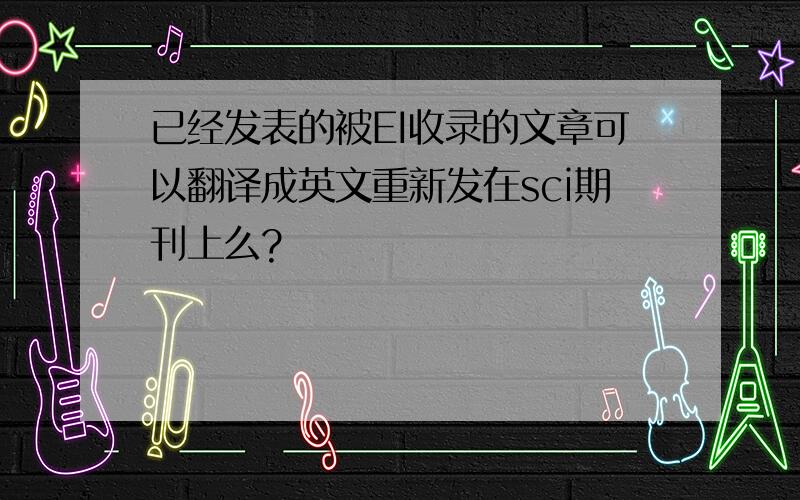 已经发表的被EI收录的文章可以翻译成英文重新发在sci期刊上么?