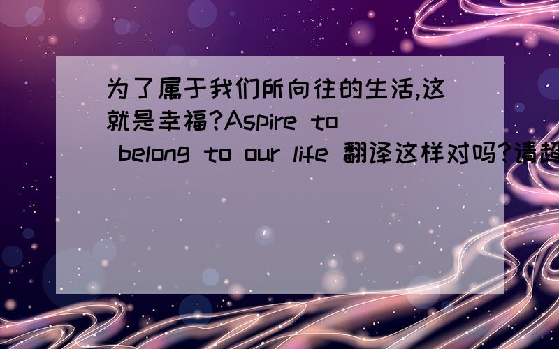 为了属于我们所向往的生活,这就是幸福?Aspire to belong to our life 翻译这样对吗?请超专业的人翻译