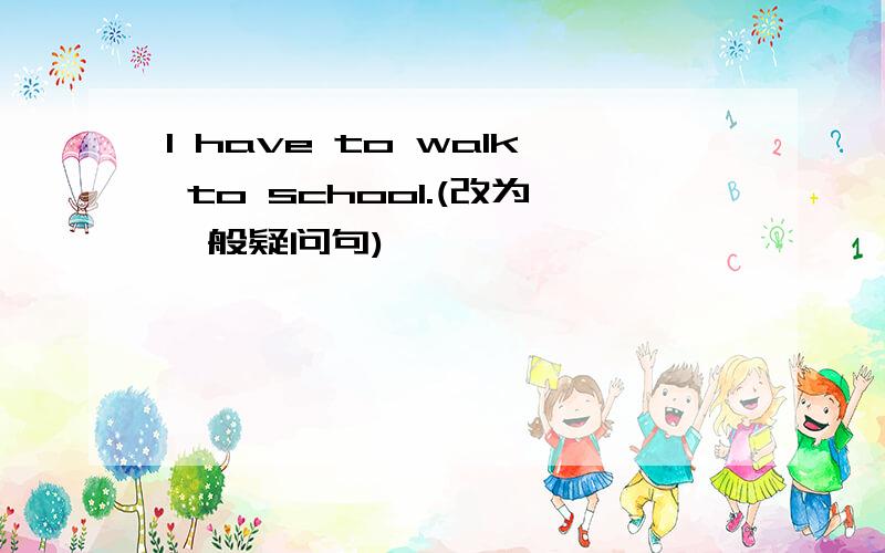 I have to walk to school.(改为一般疑问句)