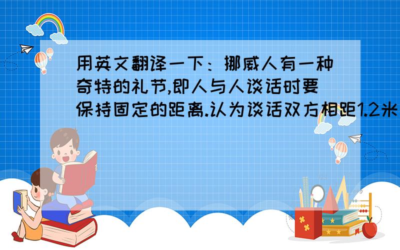 用英文翻译一下：挪威人有一种奇特的礼节,即人与人谈话时要保持固定的距离.认为谈话双方相距1.2米左右是