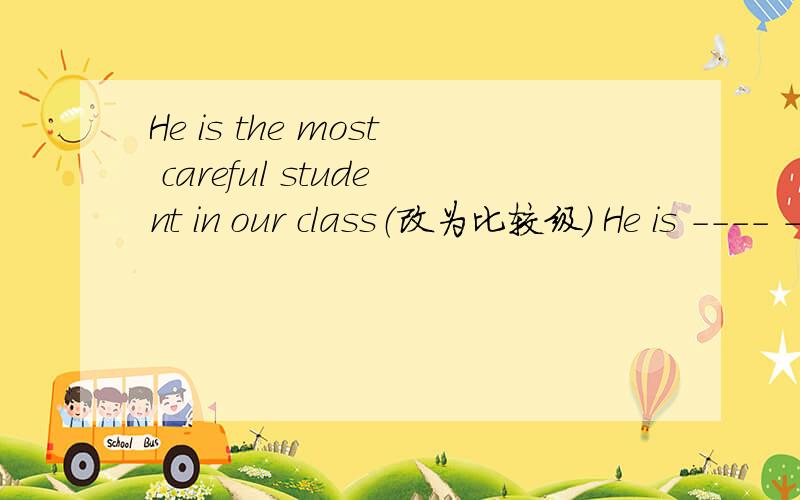 He is the most careful student in our class（改为比较级） He is ---- ----- than ---- ——- in ourHe is the most careful student in our class（改为比较级） He is ---- ----- than ---- —— —— in our class
