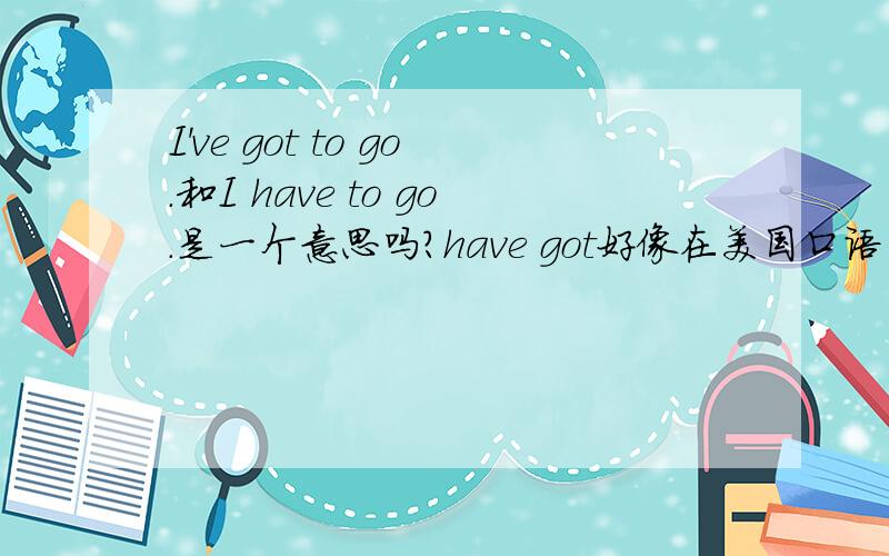 I've got to go.和I have to go.是一个意思吗?have got好像在美国口语里常见,但本人一直是一头雾水,有些什么用法麻烦介绍一下