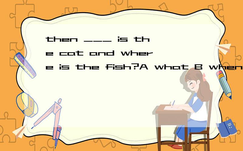 then ___ is the cat and where is the fish?A what B when C where D who