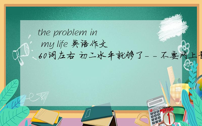 the problem in my life 英语作文 60词左右 初二水平就够了- - 不要网上普遍能搜到的好么 .