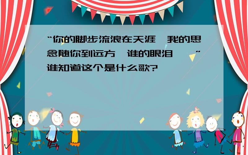 “你的脚步流浪在天涯,我的思念随你到远方,谁的眼泪……”谁知道这个是什么歌?