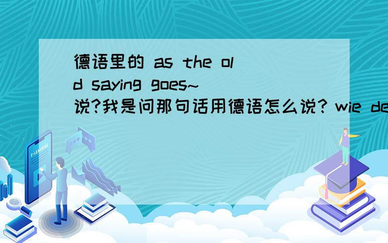 德语里的 as the old saying goes~说?我是问那句话用德语怎么说？wie der alte Saying geht... 是直接翻译出来的我想不标准吧