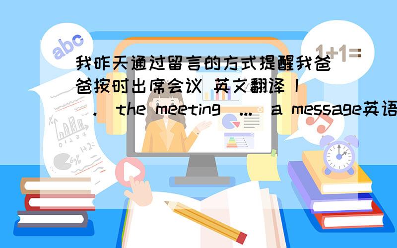 我昨天通过留言的方式提醒我爸爸按时出席会议 英文翻译 I（.）the meeting（...）a message英语高手帮忙