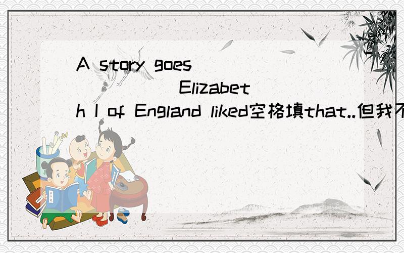 A story goes ______ Elizabeth I of England liked空格填that..但我不明白这个词在这里引导宾语从句的意思...