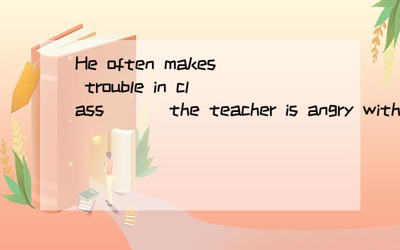 He often makes trouble in class ___the teacher is angry with him