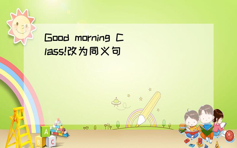 Good morning Class!改为同义句