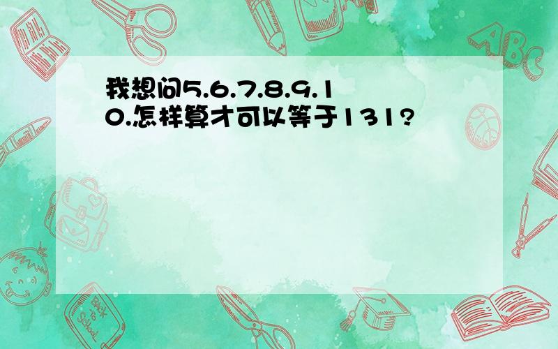 我想问5.6.7.8.9.10.怎样算才可以等于131?