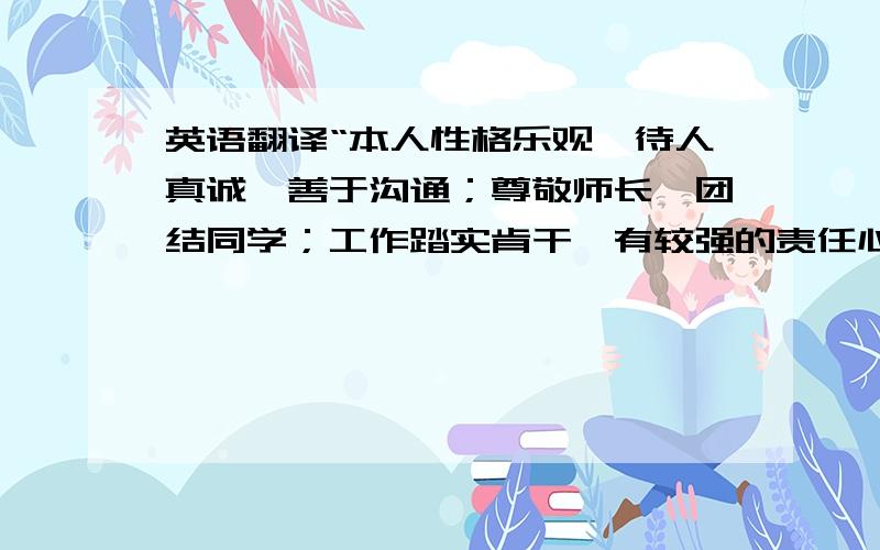 英语翻译“本人性格乐观,待人真诚,善于沟通；尊敬师长,团结同学；工作踏实肯干,有较强的责任心和集体荣誉感,也具备了一定的组织能力；学习认真,勤于思考,有上进心；生活简朴,适应能