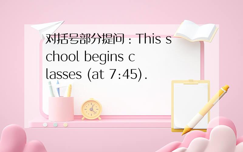 对括号部分提问：This school begins classes (at 7:45).