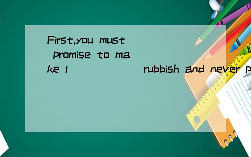 First,you must promise to make l______ rubbish and never p_____ the Earth.
