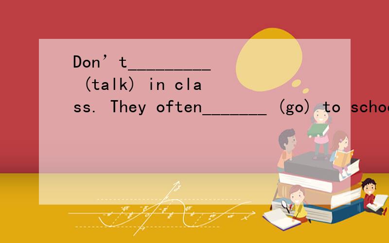 Don’t_________ (talk) in class. They often_______ (go) to school at seven.