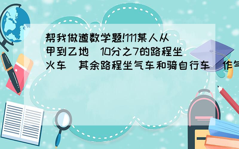 帮我做道数学题!111某人从甲到乙地．10分之7的路程坐火车．其余路程坐气车和骑自行车．作气车和骑自行车的路程的比是4：1,已知作气车的路程比做火车路程少46千米,求甲乙两地相距多少千