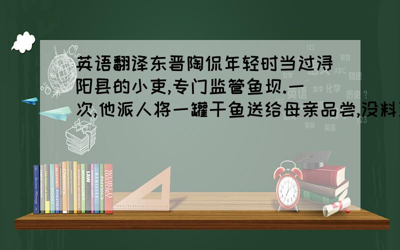 英语翻译东晋陶侃年轻时当过浔阳县的小吏,专门监管鱼坝.一次,他派人将一罐干鱼送给母亲品尝,没料到陶母不但令差役送回干鱼,而且写信责备他：“你做官,拿官府的东西送给我,不仅不能给