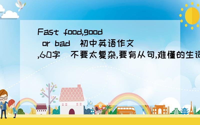 Fast food,good or bad(初中英语作文,60字）不要太复杂,要有从句,难懂的生词少一点生词少一点，最好是原创的我再强调：生词少一点 一定要看得懂