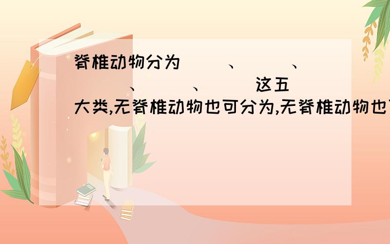 脊椎动物分为（ ）、（ ）、 （ ）、（ ）、（ ）这五大类,无脊椎动物也可分为,无脊椎动物也可分为（ ）、（ ）、 （ ）、（ ）、（ ）、（ ）、（ ）、（ ）这八类