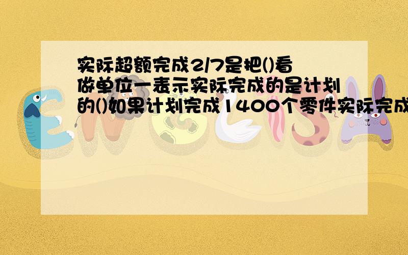 实际超额完成2/7是把()看做单位一表示实际完成的是计划的()如果计划完成1400个零件实际完成了（）零件