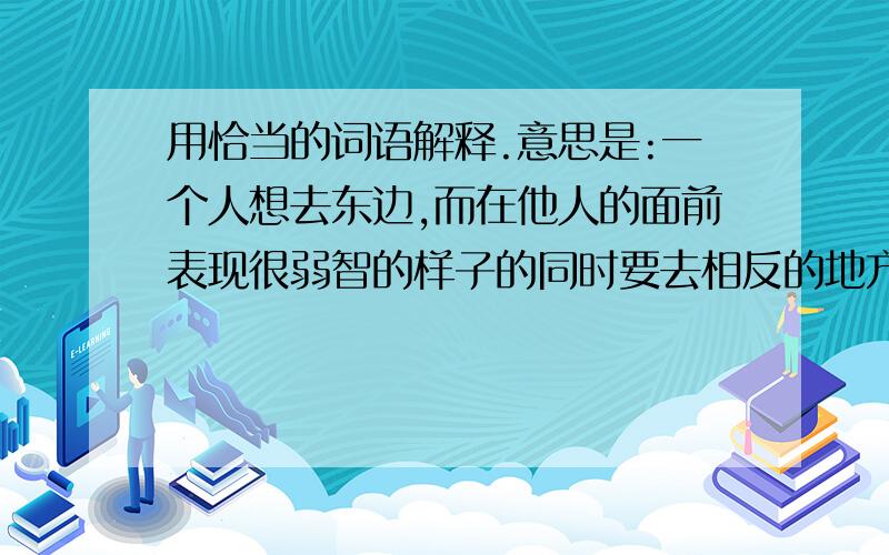 用恰当的词语解释.意思是:一个人想去东边,而在他人的面前表现很弱智的样子的同时要去相反的地方.其本意一直暗示想去东边.