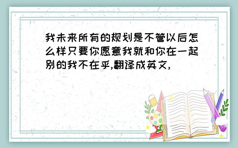 我未来所有的规划是不管以后怎么样只要你愿意我就和你在一起别的我不在乎,翻译成英文,