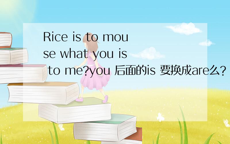 Rice is to mouse what you is to me?you 后面的is 要换成are么?