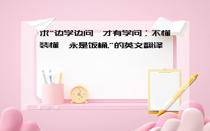 求“边学边问,才有学问；不懂装懂,永是饭桶.”的英文翻译